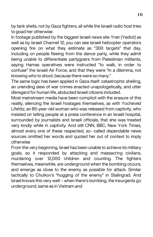 10 by tank shells, not by Gaza fighters, all while the Israeli radio host tries, togoad her otherwise. In footage published by the biggest Israeli news site Ynet (Yediot) as well as by Israeli Channel 12, you can see Israeli helicopter operators opening fire on what they estimate as “300 targets’ that day, including on people fleeing from the dance party, while they admit being unable to differentiate partygoers from Palestinian miltants, saying Hamas operatives were instructed “to walk, in order to confuse” the lsraeli Air Force, and that they were ‘in a dilemma, not knowing who to shoot, because there were somany.” The same logic has been applied in Gaza itself: catastrophic shelling, an unending slew of war crimes enacted unapologetically, and utter disregard for human lfe, abducted Israeli citizens included. Most mainstream media have been compiicit with the erasure of this, reality, silencing the Israeli hostages themselves, as with Yocheved Lifshitz, an 85-year-old woman who was released from captivity, who, insisted on telling people at a press conference in an Israeli hospital, surrounded by journalists and Israeli officials, that she was treated very kindly while in captivity. And still CNN, BBC, New York Times, almost every one of these respected, so- called dependable news sources omitted her words and quoted her out of context to imply otherwise. From the very beginning, srael has been unable to achieve its military goals, so it responded by attacking and massacring civilians, murdering over 12000 chidren and counting. The fighters themselves, meanwhile, are underground when the bombing occurs, and emerge as close to the enemy as possible for attack. Similar tactically to Chuikov’s *hugging of the enemy” in Stalingrad. And Israel knows this very well - when there’s bombing, the insurgents go. underground, same s in Vietnam and